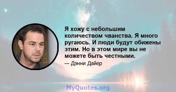 Я хожу с небольшим количеством чванства. Я много ругаюсь. И люди будут обижены этим. Но в этом мире вы не можете быть честными.