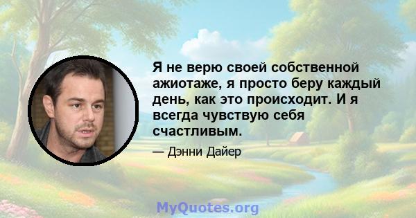 Я не верю своей собственной ажиотаже, я просто беру каждый день, как это происходит. И я всегда чувствую себя счастливым.