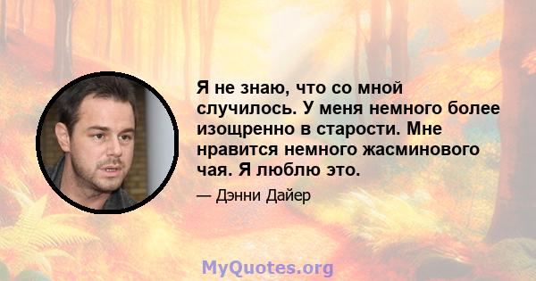 Я не знаю, что со мной случилось. У меня немного более изощренно в старости. Мне нравится немного жасминового чая. Я люблю это.