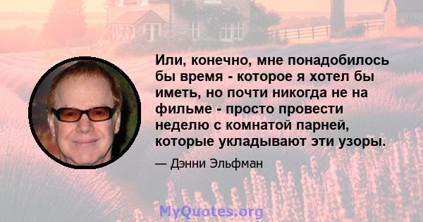 Или, конечно, мне понадобилось бы время - которое я хотел бы иметь, но почти никогда не на фильме - просто провести неделю с комнатой парней, которые укладывают эти узоры.