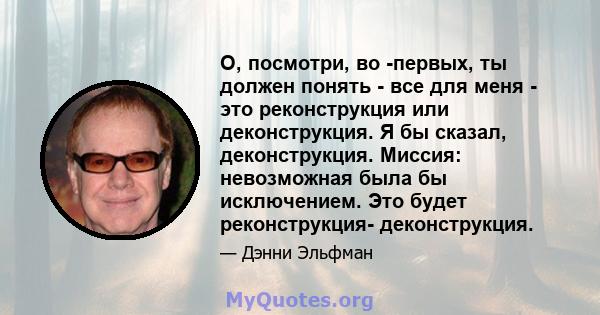 О, посмотри, во -первых, ты должен понять - все для меня - это реконструкция или деконструкция. Я бы сказал, деконструкция. Миссия: невозможная была бы исключением. Это будет реконструкция- деконструкция.