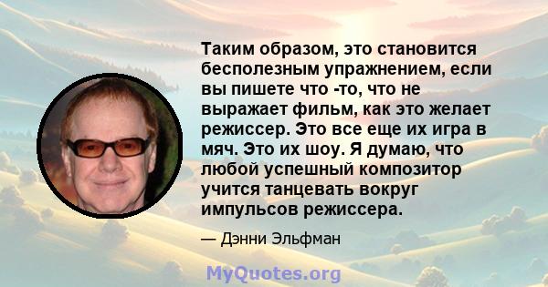 Таким образом, это становится бесполезным упражнением, если вы пишете что -то, что не выражает фильм, как это желает режиссер. Это все еще их игра в мяч. Это их шоу. Я думаю, что любой успешный композитор учится