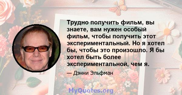 Трудно получить фильм, вы знаете, вам нужен особый фильм, чтобы получить этот экспериментальный. Но я хотел бы, чтобы это произошло. Я бы хотел быть более экспериментальной, чем я.