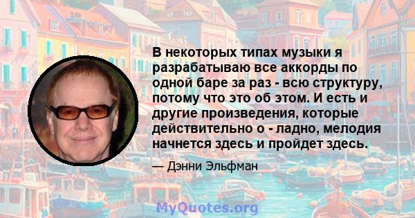 В некоторых типах музыки я разрабатываю все аккорды по одной баре за раз - всю структуру, потому что это об этом. И есть и другие произведения, которые действительно о - ладно, мелодия начнется здесь и пройдет здесь.