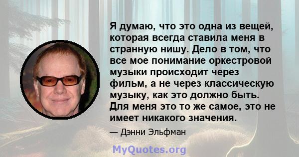 Я думаю, что это одна из вещей, которая всегда ставила меня в странную нишу. Дело в том, что все мое понимание оркестровой музыки происходит через фильм, а не через классическую музыку, как это должно быть. Для меня это 