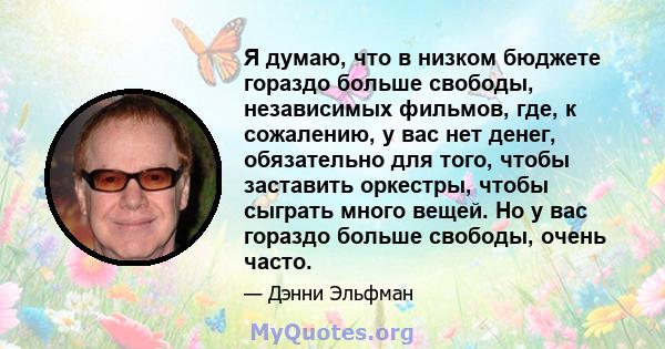 Я думаю, что в низком бюджете гораздо больше свободы, независимых фильмов, где, к сожалению, у вас нет денег, обязательно для того, чтобы заставить оркестры, чтобы сыграть много вещей. Но у вас гораздо больше свободы,