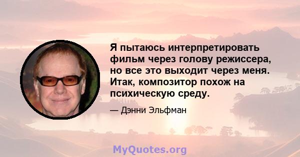 Я пытаюсь интерпретировать фильм через голову режиссера, но все это выходит через меня. Итак, композитор похож на психическую среду.