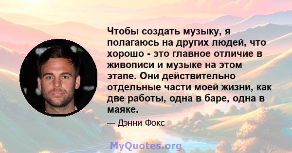 Чтобы создать музыку, я полагаюсь на других людей, что хорошо - это главное отличие в живописи и музыке на этом этапе. Они действительно отдельные части моей жизни, как две работы, одна в баре, одна в маяке.