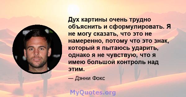 Дух картины очень трудно объяснить и сформулировать. Я не могу сказать, что это не намеренно, потому что это знак, который я пытаюсь ударить, однако я не чувствую, что я имею большой контроль над этим.