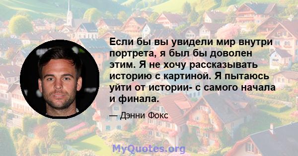 Если бы вы увидели мир внутри портрета, я был бы доволен этим. Я не хочу рассказывать историю с картиной. Я пытаюсь уйти от истории- с самого начала и финала.