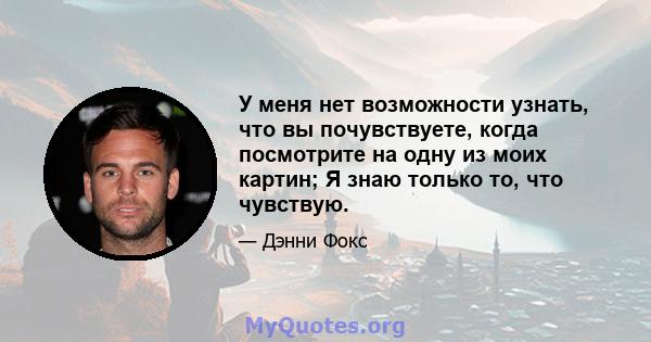 У меня нет возможности узнать, что вы почувствуете, когда посмотрите на одну из моих картин; Я знаю только то, что чувствую.