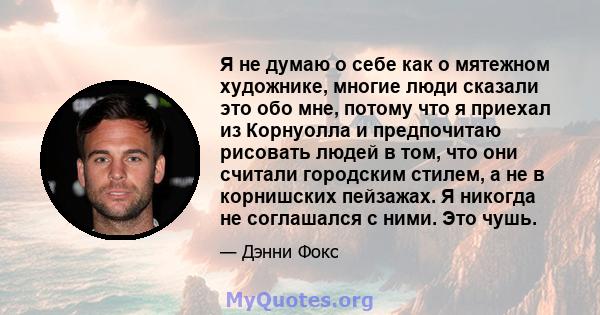 Я не думаю о себе как о мятежном художнике, многие люди сказали это обо мне, потому что я приехал из Корнуолла и предпочитаю рисовать людей в том, что они считали городским стилем, а не в корнишских пейзажах. Я никогда