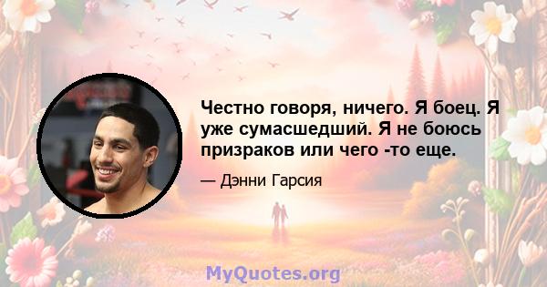 Честно говоря, ничего. Я боец. Я уже сумасшедший. Я не боюсь призраков или чего -то еще.