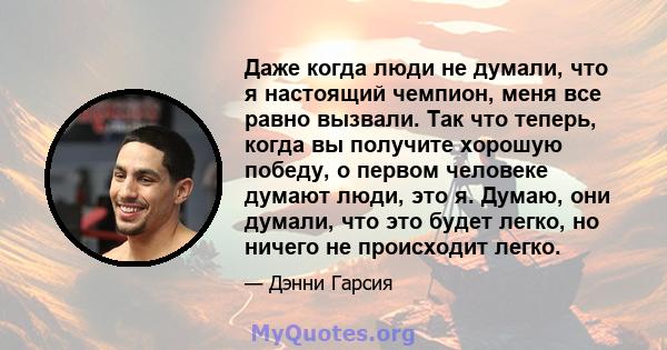 Даже когда люди не думали, что я настоящий чемпион, меня все равно вызвали. Так что теперь, когда вы получите хорошую победу, о первом человеке думают люди, это я. Думаю, они думали, что это будет легко, но ничего не