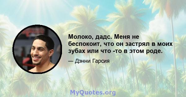 Молоко, дадс. Меня не беспокоит, что он застрял в моих зубах или что -то в этом роде.