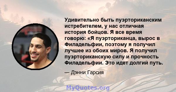 Удивительно быть пуэрториканским истребителем, у нас отличная история бойцов. Я все время говорю: «Я пуэрториканца, вырос в Филадельфии, поэтому я получил лучшее из обоих миров. Я получил пуэрториканскую силу и