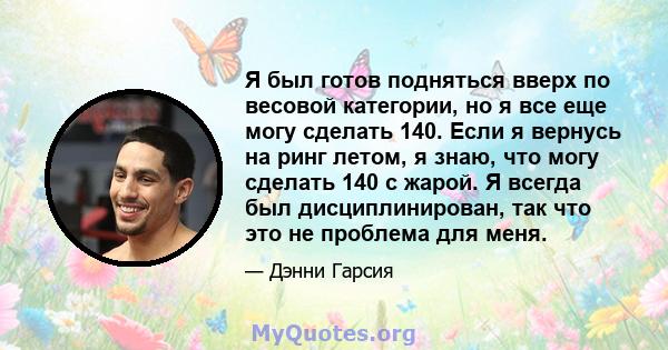 Я был готов подняться вверх по весовой категории, но я все еще могу сделать 140. Если я вернусь на ринг летом, я знаю, что могу сделать 140 с жарой. Я всегда был дисциплинирован, так что это не проблема для меня.