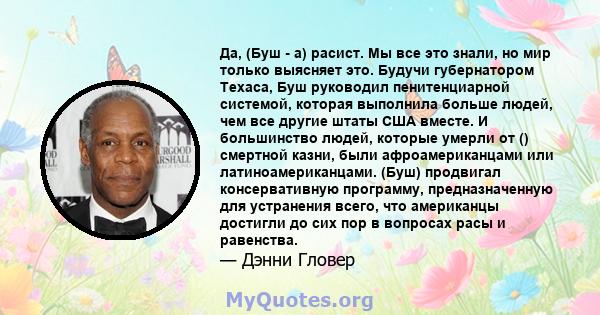 Да, (Буш - а) расист. Мы все это знали, но мир только выясняет это. Будучи губернатором Техаса, Буш руководил пенитенциарной системой, которая выполнила больше людей, чем все другие штаты США вместе. И большинство