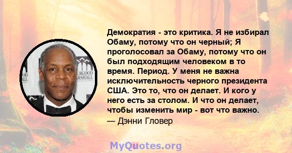 Демократия - это критика. Я не избирал Обаму, потому что он черный; Я проголосовал за Обаму, потому что он был подходящим человеком в то время. Период. У меня не важна исключительность черного президента США. Это то,