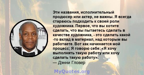 Эти названия, исполнительный продюсер или актер, не важны. Я всегда стараюсь подходить к своей роли художника. Первое, что вы хотите сделать, что вы пытаетесь сделать в качестве художника, - это сделать какой -то вклад