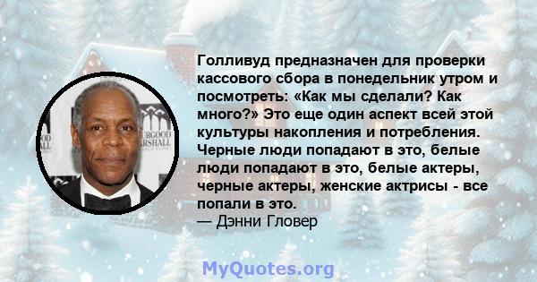 Голливуд предназначен для проверки кассового сбора в понедельник утром и посмотреть: «Как мы сделали? Как много?» Это еще один аспект всей этой культуры накопления и потребления. Черные люди попадают в это, белые люди