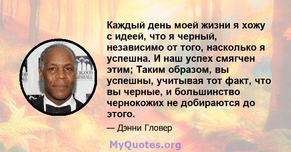 Каждый день моей жизни я хожу с идеей, что я черный, независимо от того, насколько я успешна. И наш успех смягчен этим; Таким образом, вы успешны, учитывая тот факт, что вы черные, и большинство чернокожих не добираются 