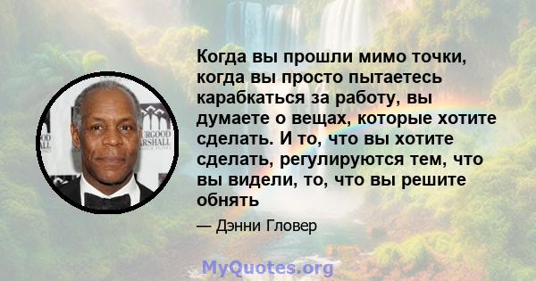 Когда вы прошли мимо точки, когда вы просто пытаетесь карабкаться за работу, вы думаете о вещах, которые хотите сделать. И то, что вы хотите сделать, регулируются тем, что вы видели, то, что вы решите обнять