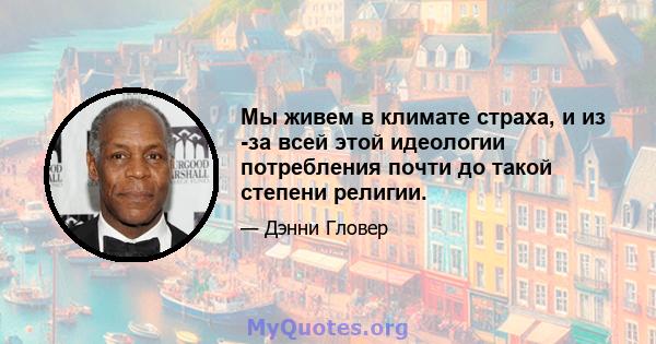 Мы живем в климате страха, и из -за всей этой идеологии потребления почти до такой степени религии.