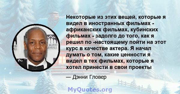 Некоторые из этих вещей, которые я видел в иностранных фильмах - африканских фильмах, кубинских фильмах - задолго до того, как я решил по -настоящему пойти на этот курс в качестве актера. Я начал думать о том, какие