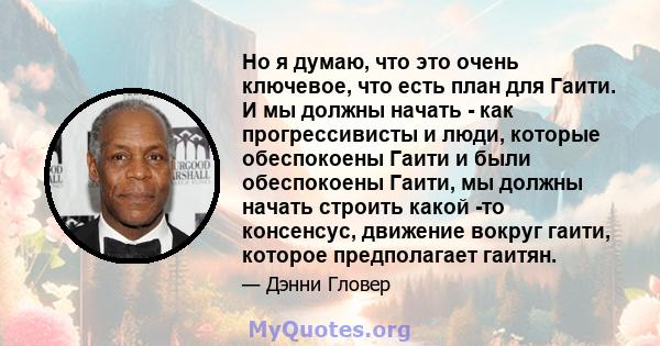 Но я думаю, что это очень ключевое, что есть план для Гаити. И мы должны начать - как прогрессивисты и люди, которые обеспокоены Гаити и были обеспокоены Гаити, мы должны начать строить какой -то консенсус, движение