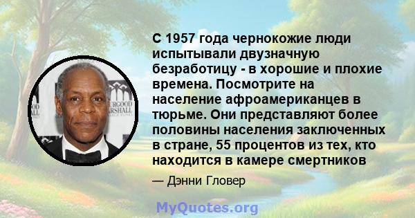 С 1957 года чернокожие люди испытывали двузначную безработицу - в хорошие и плохие времена. Посмотрите на население афроамериканцев в тюрьме. Они представляют более половины населения заключенных в стране, 55 процентов