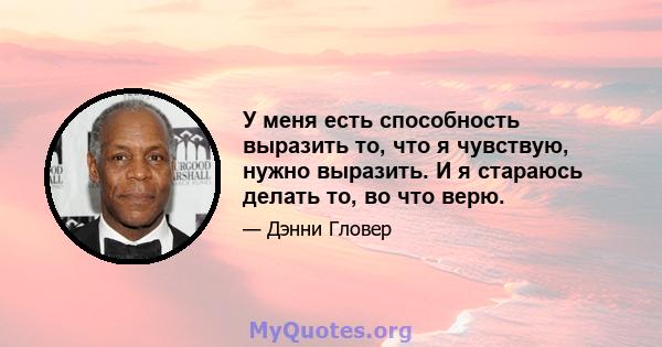 У меня есть способность выразить то, что я чувствую, нужно выразить. И я стараюсь делать то, во что верю.