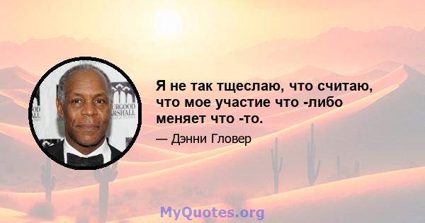 Я не так тщеслаю, что считаю, что мое участие что -либо меняет что -то.