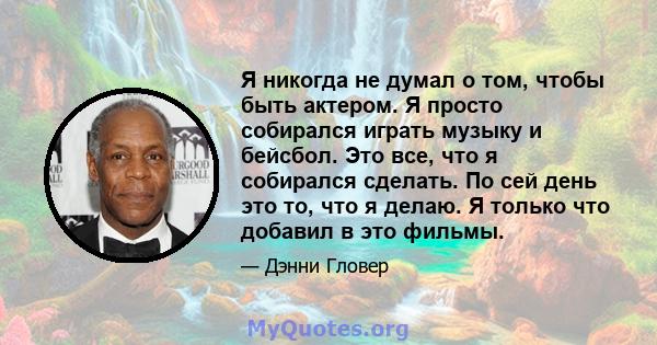 Я никогда не думал о том, чтобы быть актером. Я просто собирался играть музыку и бейсбол. Это все, что я собирался сделать. По сей день это то, что я делаю. Я только что добавил в это фильмы.