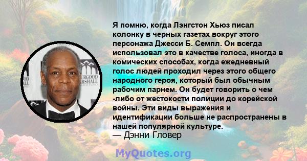 Я помню, когда Лэнгстон Хьюз писал колонку в черных газетах вокруг этого персонажа Джесси Б. Семпл. Он всегда использовал это в качестве голоса, иногда в комических способах, когда ежедневный голос людей проходил через