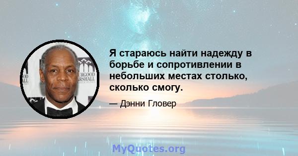 Я стараюсь найти надежду в борьбе и сопротивлении в небольших местах столько, сколько смогу.