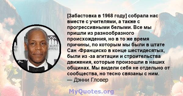 [Забастовка в 1968 году] собрала нас вместе с учителями, а также с прогрессивными белыми. Все мы пришли из разнообразного происхождения, но в то же время причины, по которым мы были в штате Сан -Франциско в конце