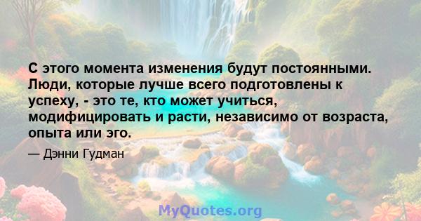 С этого момента изменения будут постоянными. Люди, которые лучше всего подготовлены к успеху, - это те, кто может учиться, модифицировать и расти, независимо от возраста, опыта или эго.