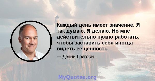 Каждый день имеет значение. Я так думаю. Я делаю. Но мне действительно нужно работать, чтобы заставить себя иногда видеть ее ценность.