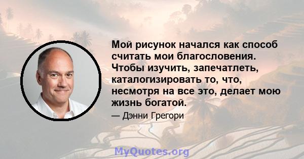 Мой рисунок начался как способ считать мои благословения. Чтобы изучить, запечатлеть, каталогизировать то, что, несмотря на все это, делает мою жизнь богатой.