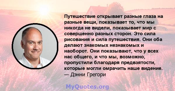 Путешествие открывает разные глаза на разные вещи, показывает то, что мы никогда не видели, показывает мир с совершенно разных сторон. Это сила рисования и сила путешествия. Они оба делают знакомых незнакомых и