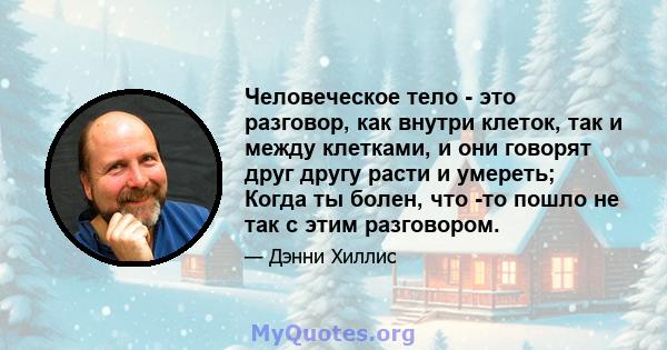 Человеческое тело - это разговор, как внутри клеток, так и между клетками, и они говорят друг другу расти и умереть; Когда ты болен, что -то пошло не так с этим разговором.