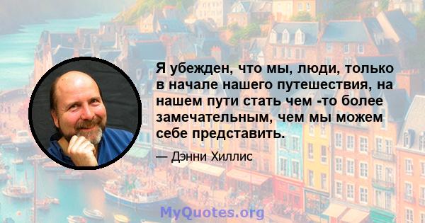 Я убежден, что мы, люди, только в начале нашего путешествия, на нашем пути стать чем -то более замечательным, чем мы можем себе представить.