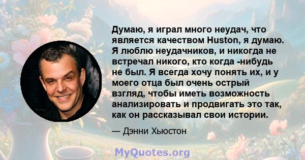 Думаю, я играл много неудач, что является качеством Huston, я думаю. Я люблю неудачников, и никогда не встречал никого, кто когда -нибудь не был. Я всегда хочу понять их, и у моего отца был очень острый взгляд, чтобы