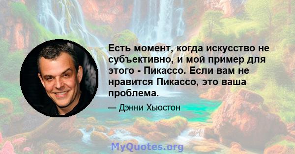 Есть момент, когда искусство не субъективно, и мой пример для этого - Пикассо. Если вам не нравится Пикассо, это ваша проблема.