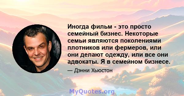 Иногда фильм - это просто семейный бизнес. Некоторые семьи являются поколениями плотников или фермеров, или они делают одежду, или все они адвокаты. Я в семейном бизнесе.