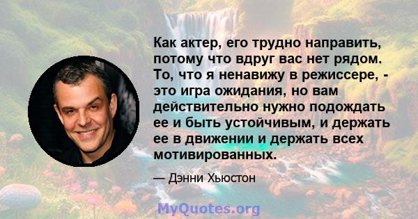 Как актер, его трудно направить, потому что вдруг вас нет рядом. То, что я ненавижу в режиссере, - это игра ожидания, но вам действительно нужно подождать ее и быть устойчивым, и держать ее в движении и держать всех