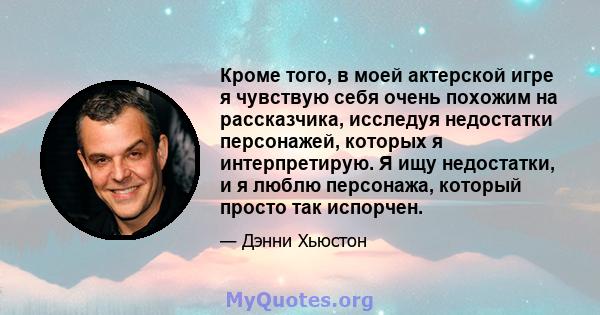 Кроме того, в моей актерской игре я чувствую себя очень похожим на рассказчика, исследуя недостатки персонажей, которых я интерпретирую. Я ищу недостатки, и я люблю персонажа, который просто так испорчен.