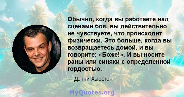 Обычно, когда вы работаете над сценами боя, вы действительно не чувствуете, что происходит физически. Это больше, когда вы возвращаетесь домой, и вы говорите: «Боже!», И вы носите раны или синяки с определенной