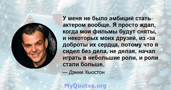 У меня не было амбиций стать актером вообще. Я просто ждал, когда мои фильмы будут сняты, и некоторых моих друзей, из -за доброты их сердца, потому что я сидел без дела, не делая, начал играть в небольшие роли, и роли